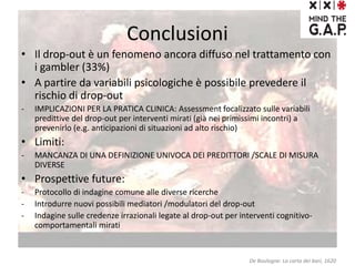 Conclusioni
• Il drop-out è un fenomeno ancora diffuso nel trattamento con
i gambler (33%)
• A partire da variabili psicologiche è possibile prevedere il
rischio di drop-out
- IMPLICAZIONI PER LA PRATICA CLINICA: Assessment focalizzato sulle variabili
predittive del drop-out per interventi mirati (già nei primissimi incontri) a
prevenirlo (e.g. anticipazioni di situazioni ad alto rischio)
• Limiti:
- MANCANZA DI UNA DEFINIZIONE UNIVOCA DEI PREDITTORI /SCALE DI MISURA
DIVERSE
• Prospettive future:
- Protocollo di indagine comune alle diverse ricerche
- Introdurre nuovi possibili mediatori /modulatori del drop-out
- Indagine sulle credenze irrazionali legate al drop-out per interventi cognitivo-
comportamentali mirati
De Boulogne: La carta dei bari, 1620
 