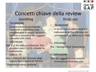 Concetti chiave della review
Gambling
• DEFINIZIONE
Comportamento persistente,
ricorrente e disadattivo che
compromette le attività personali,
familiari o lavorative del soggetto
coinvolto (APA 1994).
• DIFFUSIONE
Dall’ 1 al 3% della popolazione. Tra i
giocatori solo il 2,8 % richiede un
trattamento
• DSM IV -TR
Asse I: Disturbi del Controllo degli
Impulsi Non Classificati Altrove
“Dipendenza senza sostanza”
Drop- out
Botero: Giocatori di Carte, 1989
• DEFINIZIONE
La tendenza ad abbandonare il
trattamento prima che esso sia
completato (e.g. Milton et al. 2003)
• TIPOLOGIA
Pre – During – Post Trattamento
• DIFFUSIONE
50% dei soggetti in trattamento
(Commissione Nazionale USA)
 