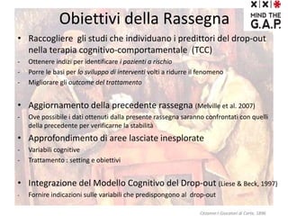 Obiettivi della Rassegna
• Raccogliere gli studi che individuano i predittori del drop-out
nella terapia cognitivo-comportamentale (TCC)
- Ottenere indizi per identificare i pazienti a rischio
- Porre le basi per lo sviluppo di interventi volti a ridurre il fenomeno
- Migliorare gli outcome del trattamento
• Aggiornamento della precedente rassegna (Melville et al. 2007)
- Ove possibile i dati ottenuti dalla presente rassegna saranno confrontati con quelli
della precedente per verificarne la stabilità
• Approfondimento di aree lasciate inesplorate
- Variabili cognitive
- Trattamento : setting e obiettivi
• Integrazione del Modello Cognitivo del Drop-out (Liese & Beck, 1997)
- Fornire indicazioni sulle variabili che predispongono al drop-out
Cézanne:I Giocatori di Carte, 1896
 