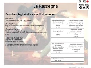 La Rassegna
• Selezione degli studi e variabili di interesse
-Database:
PsychInfo e Pubmed dal 2007 al 2013
-Parole chiave:
drop* e sinonimi in combinazione con la parola gambl*
-Campione Target:
Adulti con gambling patologico,
Qualsiasi preferenza di gioco, senza terapia farmacologica;
In TCC
-Tipologia di drop-out:
Drop out da trattamento
(intorno al terzo incontro)
-Studi Selezionati: 14 studi in lingua inglese
Caravaggio: I bari, 1594
 