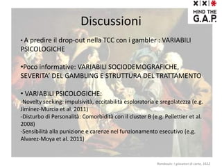 Discussioni
• A predire il drop-out nella TCC con i gambler : VARIABILI
PSICOLOGICHE
•Poco informative: VARIABILI SOCIODEMOGRAFICHE,
SEVERITA’ DEL GAMBLING E STRUTTURA DEL TRATTAMENTO
• VARIABILI PSICOLOGICHE:
-Novelty seeking: impulsività, eccitabilità esploratoria e sregolatezza (e.g.
Jiminez-Murcia et al. 2011)
-Disturbo di Personalità: Comorbidità con il cluster B (e.g. Pellettier et al.
2008)
-Sensibilità alla punizione e carenze nel funzionamento esecutivo (e.g.
Alvarez-Moya et al. 2011)
Rombouts: I giocatori di carte, 1612
 