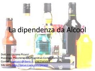La dipendenza da Alcool
Dott.ssa Luciana Picucci
Psicologa, Psicoterapeuta Cognitivo Comportamentale
Contatti: l.picucci@libero.it; 338/2565003
Sito web:http://lpicucci.wix.com/picucci
 