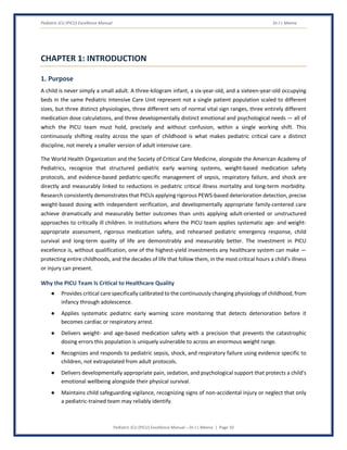 Pediatric ICU (PICU) Excellence Manual Dr J L Meena
Pediatric ICU (PICU) Excellence Manual – Dr J L Meena | Page 10
CHAPTER 1: INTRODUCTION
1. Purpose
A child is never simply a small adult. A three-kilogram infant, a six-year-old, and a sixteen-year-old occupying
beds in the same Pediatric Intensive Care Unit represent not a single patient population scaled to different
sizes, but three distinct physiologies, three different sets of normal vital sign ranges, three entirely different
medication dose calculations, and three developmentally distinct emotional and psychological needs — all of
which the PICU team must hold, precisely and without confusion, within a single working shift. This
continuously shifting reality across the span of childhood is what makes pediatric critical care a distinct
discipline, not merely a smaller version of adult intensive care.
The World Health Organization and the Society of Critical Care Medicine, alongside the American Academy of
Pediatrics, recognize that structured pediatric early warning systems, weight-based medication safety
protocols, and evidence-based pediatric-specific management of sepsis, respiratory failure, and shock are
directly and measurably linked to reductions in pediatric critical illness mortality and long-term morbidity.
Research consistently demonstrates that PICUs applying rigorous PEWS-based deterioration detection, precise
weight-based dosing with independent verification, and developmentally appropriate family-centered care
achieve dramatically and measurably better outcomes than units applying adult-oriented or unstructured
approaches to critically ill children. In institutions where the PICU team applies systematic age- and weight-
appropriate assessment, rigorous medication safety, and rehearsed pediatric emergency response, child
survival and long-term quality of life are demonstrably and measurably better. The investment in PICU
excellence is, without qualification, one of the highest-yield investments any healthcare system can make —
protecting entire childhoods, and the decades of life that follow them, in the most critical hours a child's illness
or injury can present.
Why the PICU Team Is Critical to Healthcare Quality
● Provides critical care specifically calibrated to the continuously changing physiology of childhood, from
infancy through adolescence.
● Applies systematic pediatric early warning score monitoring that detects deterioration before it
becomes cardiac or respiratory arrest.
● Delivers weight- and age-based medication safety with a precision that prevents the catastrophic
dosing errors this population is uniquely vulnerable to across an enormous weight range.
● Recognizes and responds to pediatric sepsis, shock, and respiratory failure using evidence specific to
children, not extrapolated from adult protocols.
● Delivers developmentally appropriate pain, sedation, and psychological support that protects a child's
emotional wellbeing alongside their physical survival.
● Maintains child safeguarding vigilance, recognizing signs of non-accidental injury or neglect that only
a pediatric-trained team may reliably identify.
 