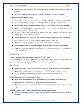 Pediatric ICU (PICU) Excellence Manual Dr J L Meena
Pediatric ICU (PICU) Excellence Manual – Dr J L Meena | Page 11
● Maintains regulatory compliance with national child health standards and international accreditation
guidelines.
● Contributes to accreditation compliance (NABH, JCI) for pediatric critical care standards.
Key Responsibilities of the PICU Team
● Conducting systematic admission assessment and triage using validated pediatric severity scoring.
● Applying pediatric early warning score monitoring continuously throughout the admission.
● Calculating and independently verifying every medication dose based on current, accurate weight.
● Applying evidence-based pediatric respiratory support, from non-invasive ventilation to mechanical
ventilation and, where indicated, ECMO.
● Recognizing and responding immediately to pediatric sepsis, status asthmaticus, diabetic ketoacidosis,
and other time-critical pediatric emergencies.
● Applying developmentally appropriate pain, sedation, and delirium assessment and management.
● Supporting family-centered rounds and genuine parental partnership in care.
● Maintaining safeguarding vigilance for signs of non-accidental injury or neglect.
● Coordinating safe transition to the general ward, home, or, where appropriate, palliative care.
● Engaging in continuous professional development to maintain competence in evolving pediatric
critical care evidence.
2. Objectives
1. Ensure Systematic, Age-Appropriate Monitoring for Every Child
Every child admitted to the PICU must be monitored using tools and thresholds appropriate to their specific
age and developmental stage. This is the PICU's primary patient safety obligation.
How to Achieve:
● Apply pediatric early warning score monitoring consistently, using age-appropriate normal ranges.
● Apply validated pediatric severity of illness scoring (PRISM/PIM or equivalent) at admission.
● Escalate immediately per defined protocol when warning score thresholds are met.
2. Apply Rigorous, Weight-Based Medication Safety
● Verify current, accurate weight before every dose calculation, for every patient, every time.
● Apply independent double-check for every high-alert pediatric medication.
● Maintain standardized concentration and dilution protocols appropriate to the full pediatric weight
range.
3. Deliver Evidence-Based Pediatric Respiratory and Haemodynamic Support
● Apply age-appropriate respiratory support pathways, from non-invasive ventilation to mechanical
ventilation.
 