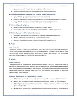 Pediatric ICU (PICU) Excellence Manual Dr J L Meena
Pediatric ICU (PICU) Excellence Manual – Dr J L Meena | Page 12
● Apply pediatric-specific sepsis and shock recognition and bundle response.
● Apply lung-protective ventilation strategies appropriate to pediatric physiology.
4. Support Developmentally Appropriate Pain, Sedation, and Psychological Care
● Apply validated, age-appropriate pain assessment tools consistently.
● Apply structured sedation and delirium assessment and minimize unnecessary sedation exposure.
● Engage child life services and developmentally appropriate psychological support.
5. Maintain Safeguarding Vigilance
● Apply structured screening for signs of non-accidental injury or neglect.
● Escalate safeguarding concerns through appropriate institutional and statutory channels.
6. Maintain Regulatory and Accreditation Compliance
● Comply with national child health standards and international accreditation guidelines.
● Maintain NABH/JCI pediatric critical care documentation standards.
● Participate in accreditation surveys with complete, auditable PICU care records.
3. Vision
Vision Statement
“To build and maintain a Pediatric Intensive Care Unit where every child, from infancy through adolescence,
receives systematic age-appropriate monitoring, rigorous weight-based medication safety, evidence-based
critical care, and genuine developmental and family-centered support, and no child is ever harmed by a
preventable delay, dosing error, or lapse in age-appropriate vigilance.”
4. Mission
Mission Statement
“To deliver safe, precise, evidence-based, and compassionate pediatric critical care that protects children of
every age and size from harm through systematic early warning monitoring, rigorous weight-based medication
safety, and rehearsed pediatric emergency response, while maintaining regulatory compliance and enabling
the healthcare organization to provide quality critical care with confidence in its readiness for every child,
regardless of age, size, or diagnosis.”
Expected Outcomes of an Excellent PICU Practice
● 100% of admissions include documented pediatric severity of illness scoring and risk stratification.
● Pediatric early warning score applied and documented per defined schedule for 100% of patients.
● 100% of high-alert pediatric medications administered with documented independent double-check
against current weight.
● Age-appropriate pain assessment applied and documented per defined schedule for 100% of patients.
 