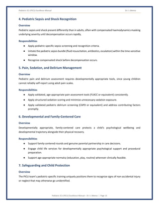 Pediatric ICU (PICU) Excellence Manual Dr J L Meena
Pediatric ICU (PICU) Excellence Manual – Dr J L Meena | Page 15
4. Pediatric Sepsis and Shock Recognition
Overview
Pediatric sepsis and shock present differently than in adults, often with compensated haemodynamics masking
underlying severity until decompensation occurs rapidly.
Responsibilities
● Apply pediatric-specific sepsis screening and recognition criteria.
● Initiate the pediatric sepsis bundle (fluid resuscitation, antibiotics, escalation) within the time-sensitive
window.
● Recognize compensated shock before decompensation occurs.
5. Pain, Sedation, and Delirium Management
Overview
Pediatric pain and delirium assessment requires developmentally appropriate tools, since young children
cannot reliably self-report using adult pain scales.
Responsibilities
● Apply validated, age-appropriate pain assessment tools (FLACC or equivalent) consistently.
● Apply structured sedation scoring and minimize unnecessary sedation exposure.
● Apply validated pediatric delirium screening (CAPD or equivalent) and address contributing factors
promptly.
6. Developmental and Family-Centered Care
Overview
Developmentally appropriate, family-centered care protects a child's psychological wellbeing and
developmental trajectory alongside their physical recovery.
Responsibilities
● Support family-centered rounds and genuine parental partnership in care decisions.
● Engage child life services for developmentally appropriate psychological support and procedural
preparation.
● Support age-appropriate normalcy (education, play, routine) wherever clinically feasible.
7. Safeguarding and Child Protection
Overview
The PICU team's pediatric-specific training uniquely positions them to recognize signs of non-accidental injury
or neglect that may otherwise go unidentified.
 