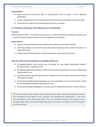 Pediatric ICU (PICU) Excellence Manual Dr J L Meena
Pediatric ICU (PICU) Excellence Manual – Dr J L Meena | Page 16
Responsibilities
● Apply structured screening for signs of non-accidental injury or neglect in every applicable
presentation.
● Escalate safeguarding concerns through appropriate institutional and statutory channels promptly.
● Coordinate with social work and child protection services as required.
8. Transition, Discharge, and Palliative Care Coordination
Overview
Safe transition from PICU — to the general ward, home, or, in the most difficult circumstances, palliative care
— requires structured readiness assessment and compassionate coordination.
Responsibilities
● Apply structured discharge/transfer readiness criteria before transition from the PICU.
● Coordinate palliative and end-of-life care with genuine compassion where curative treatment is no
longer appropriate.
● Provide comprehensive handover and parental education supporting safe transition.
How the PICU Team Contributes to Quality Healthcare
● By applying pediatric early warning score monitoring, the team detects deterioration before it
becomes cardiac or respiratory arrest.
● By applying weight-based medication safety, the team prevents dosing errors across an extraordinary
range of patient sizes.
● By applying pediatric-specific sepsis and shock recognition, the team catches decompensation before
it becomes irreversible.
● By delivering developmentally appropriate pain and psychological care, the team protects a child's
emotional wellbeing alongside their physical survival.
● By maintaining safeguarding vigilance, the team protects children who may have no other advocate.
The PICU team holds, within a single shift, the physiology of an infant and the physiology of a teenager,
each demanding entirely different doses, thresholds, and developmental understanding — their early
warning vigilance catches deterioration before crisis, their medication precision never wavers across a
thirtyfold weight range, and their developmentally aware care protects the childhood that continues after
this admission ends.
 