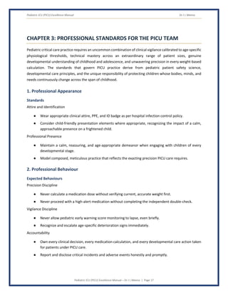 Pediatric ICU (PICU) Excellence Manual Dr J L Meena
Pediatric ICU (PICU) Excellence Manual – Dr J L Meena | Page 17
CHAPTER 3: PROFESSIONAL STANDARDS FOR THE PICU TEAM
Pediatric critical care practice requires an uncommon combination of clinical vigilance calibrated to age-specific
physiological thresholds, technical mastery across an extraordinary range of patient sizes, genuine
developmental understanding of childhood and adolescence, and unwavering precision in every weight-based
calculation. The standards that govern PICU practice derive from pediatric patient safety science,
developmental care principles, and the unique responsibility of protecting children whose bodies, minds, and
needs continuously change across the span of childhood.
1. Professional Appearance
Standards
Attire and Identification
● Wear appropriate clinical attire, PPE, and ID badge as per hospital infection control policy.
● Consider child-friendly presentation elements where appropriate, recognizing the impact of a calm,
approachable presence on a frightened child.
Professional Presence
● Maintain a calm, reassuring, and age-appropriate demeanor when engaging with children of every
developmental stage.
● Model composed, meticulous practice that reflects the exacting precision PICU care requires.
2. Professional Behaviour
Expected Behaviours
Precision Discipline
● Never calculate a medication dose without verifying current, accurate weight first.
● Never proceed with a high-alert medication without completing the independent double-check.
Vigilance Discipline
● Never allow pediatric early warning score monitoring to lapse, even briefly.
● Recognize and escalate age-specific deterioration signs immediately.
Accountability
● Own every clinical decision, every medication calculation, and every developmental care action taken
for patients under PICU care.
● Report and disclose critical incidents and adverse events honestly and promptly.
 