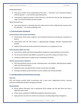 Pediatric ICU (PICU) Excellence Manual Dr J L Meena
Pediatric ICU (PICU) Excellence Manual – Dr J L Meena | Page 18
Collaborative Respect
● Treat every member of the multidisciplinary PICU team — intensivist, nurse, respiratory therapist,
child life specialist — as an essential, equal safety partner.
● Treat parents as genuine partners in their child's care, and treat the child, per their developmental
stage, as an active participant wherever possible.
Patient-Centered Focus
● Every clinical decision is ultimately about the child's survival and the childhood that continues after
this admission — not merely completing a task.
3. Communication Standards
Communication with Families and Children
● Communicate clinical status, prognosis, and uncertainty honestly and with genuine compassion to
parents.
● Communicate with the child directly, in age-appropriate language, whenever developmentally
possible.
● Support family-centered rounds and parental involvement as an integral part of care.
Communication Within the Team
● Communicate rapidly and clearly during pediatric emergencies using closed-loop communication.
● Use structured handover tools (SBAR or equivalent) for every shift change and transfer of care.
● Escalate any deterioration or safety concern immediately and directly.
Written Communication Standards
● PICU documentation must be accurate, contemporaneous, and complete, reflecting precise weights,
doses, and clinical parameters.
● Medication orders and administration records must be exact and legible.
● Discharge and follow-up documentation must be complete and clinically actionable.
4. Confidentiality and Information Security
Overview
PICU care involves sensitive family circumstances and, in some cases, safeguarding concerns, requiring
particular confidentiality discipline throughout admission.
Responsibilities
● Discuss patient information only in appropriate clinical settings and only with those who have a
legitimate need to know.
● Protect access credentials for EMR/HIS and pediatric information systems.
● Apply particular discretion for sensitive circumstances, including safeguarding investigations.
 