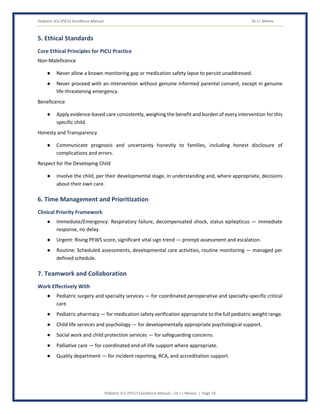 Pediatric ICU (PICU) Excellence Manual Dr J L Meena
Pediatric ICU (PICU) Excellence Manual – Dr J L Meena | Page 19
5. Ethical Standards
Core Ethical Principles for PICU Practice
Non-Maleficence
● Never allow a known monitoring gap or medication safety lapse to persist unaddressed.
● Never proceed with an intervention without genuine informed parental consent, except in genuine
life-threatening emergency.
Beneficence
● Apply evidence-based care consistently, weighing the benefit and burden of every intervention for this
specific child.
Honesty and Transparency
● Communicate prognosis and uncertainty honestly to families, including honest disclosure of
complications and errors.
Respect for the Developing Child
● Involve the child, per their developmental stage, in understanding and, where appropriate, decisions
about their own care.
6. Time Management and Prioritization
Clinical Priority Framework
● Immediate/Emergency: Respiratory failure, decompensated shock, status epilepticus — immediate
response, no delay.
● Urgent: Rising PEWS score, significant vital sign trend — prompt assessment and escalation.
● Routine: Scheduled assessments, developmental care activities, routine monitoring — managed per
defined schedule.
7. Teamwork and Collaboration
Work Effectively With
● Pediatric surgery and specialty services — for coordinated perioperative and specialty-specific critical
care.
● Pediatric pharmacy — for medication safety verification appropriate to the full pediatric weight range.
● Child life services and psychology — for developmentally appropriate psychological support.
● Social work and child protection services — for safeguarding concerns.
● Palliative care — for coordinated end-of-life support where appropriate.
● Quality department — for incident reporting, RCA, and accreditation support.
 