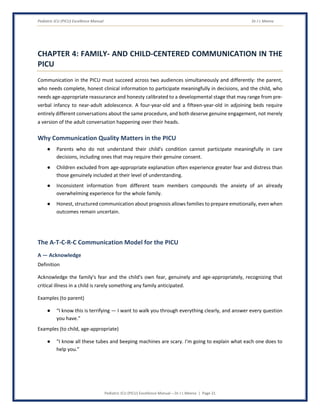 Pediatric ICU (PICU) Excellence Manual Dr J L Meena
Pediatric ICU (PICU) Excellence Manual – Dr J L Meena | Page 21
CHAPTER 4: FAMILY- AND CHILD-CENTERED COMMUNICATION IN THE
PICU
Communication in the PICU must succeed across two audiences simultaneously and differently: the parent,
who needs complete, honest clinical information to participate meaningfully in decisions, and the child, who
needs age-appropriate reassurance and honesty calibrated to a developmental stage that may range from pre-
verbal infancy to near-adult adolescence. A four-year-old and a fifteen-year-old in adjoining beds require
entirely different conversations about the same procedure, and both deserve genuine engagement, not merely
a version of the adult conversation happening over their heads.
Why Communication Quality Matters in the PICU
● Parents who do not understand their child's condition cannot participate meaningfully in care
decisions, including ones that may require their genuine consent.
● Children excluded from age-appropriate explanation often experience greater fear and distress than
those genuinely included at their level of understanding.
● Inconsistent information from different team members compounds the anxiety of an already
overwhelming experience for the whole family.
● Honest, structured communication about prognosis allows families to prepare emotionally, even when
outcomes remain uncertain.
The A-T-C-R-C Communication Model for the PICU
A — Acknowledge
Definition
Acknowledge the family's fear and the child's own fear, genuinely and age-appropriately, recognizing that
critical illness in a child is rarely something any family anticipated.
Examples (to parent)
● “I know this is terrifying — I want to walk you through everything clearly, and answer every question
you have.”
Examples (to child, age-appropriate)
● “I know all these tubes and beeping machines are scary. I'm going to explain what each one does to
help you.”
 