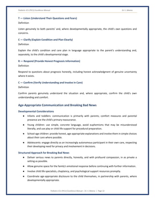 Pediatric ICU (PICU) Excellence Manual Dr J L Meena
Pediatric ICU (PICU) Excellence Manual – Dr J L Meena | Page 22
T — Listen (Understand Their Questions and Fears)
Definition
Listen genuinely to both parents' and, where developmentally appropriate, the child's own questions and
concerns.
C — Clarify (Explain Condition and Plan Clearly)
Definition
Explain the child's condition and care plan in language appropriate to the parent's understanding and,
separately, to the child's developmental stage.
R — Respond (Provide Honest Prognosis Information)
Definition
Respond to questions about prognosis honestly, including honest acknowledgment of genuine uncertainty
where it exists.
C — Confirm (Verify Understanding and Involve in Care)
Definition
Confirm parents genuinely understand the situation and, where appropriate, confirm the child's own
understanding and comfort.
Age-Appropriate Communication and Breaking Bad News
Developmental Considerations
● Infants and toddlers: communication is primarily with parents; comfort measures and parental
presence are the child's primary reassurance.
● Young children: use simple, concrete language, avoid euphemisms that may be misunderstood
literally, and use play or child life support for procedural preparation.
● School-age children: provide honest, age-appropriate explanations and involve them in simple choices
about their care where possible.
● Adolescents: engage directly as an increasingly autonomous participant in their own care, respecting
their developing need for privacy and involvement in decisions.
Structured Approach for Breaking Bad News
● Deliver serious news to parents directly, honestly, and with profound compassion, in as private a
setting as possible.
● Allow genuine space for the family's emotional response before continuing with further information.
● Involve child life specialists, chaplaincy, and psychological support resources promptly.
● Coordinate age-appropriate disclosure to the child themselves, in partnership with parents, where
developmentally appropriate.
 