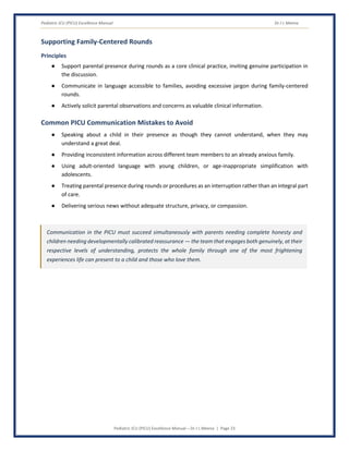 Pediatric ICU (PICU) Excellence Manual Dr J L Meena
Pediatric ICU (PICU) Excellence Manual – Dr J L Meena | Page 23
Supporting Family-Centered Rounds
Principles
● Support parental presence during rounds as a core clinical practice, inviting genuine participation in
the discussion.
● Communicate in language accessible to families, avoiding excessive jargon during family-centered
rounds.
● Actively solicit parental observations and concerns as valuable clinical information.
Common PICU Communication Mistakes to Avoid
● Speaking about a child in their presence as though they cannot understand, when they may
understand a great deal.
● Providing inconsistent information across different team members to an already anxious family.
● Using adult-oriented language with young children, or age-inappropriate simplification with
adolescents.
● Treating parental presence during rounds or procedures as an interruption rather than an integral part
of care.
● Delivering serious news without adequate structure, privacy, or compassion.
Communication in the PICU must succeed simultaneously with parents needing complete honesty and
children needing developmentally calibrated reassurance — the team that engages both genuinely, at their
respective levels of understanding, protects the whole family through one of the most frightening
experiences life can present to a child and those who love them.
 