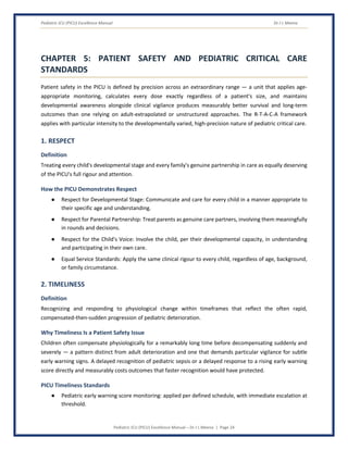Pediatric ICU (PICU) Excellence Manual Dr J L Meena
Pediatric ICU (PICU) Excellence Manual – Dr J L Meena | Page 24
CHAPTER 5: PATIENT SAFETY AND PEDIATRIC CRITICAL CARE
STANDARDS
Patient safety in the PICU is defined by precision across an extraordinary range — a unit that applies age-
appropriate monitoring, calculates every dose exactly regardless of a patient's size, and maintains
developmental awareness alongside clinical vigilance produces measurably better survival and long-term
outcomes than one relying on adult-extrapolated or unstructured approaches. The R-T-A-C-A framework
applies with particular intensity to the developmentally varied, high-precision nature of pediatric critical care.
1. RESPECT
Definition
Treating every child's developmental stage and every family's genuine partnership in care as equally deserving
of the PICU's full rigour and attention.
How the PICU Demonstrates Respect
● Respect for Developmental Stage: Communicate and care for every child in a manner appropriate to
their specific age and understanding.
● Respect for Parental Partnership: Treat parents as genuine care partners, involving them meaningfully
in rounds and decisions.
● Respect for the Child's Voice: Involve the child, per their developmental capacity, in understanding
and participating in their own care.
● Equal Service Standards: Apply the same clinical rigour to every child, regardless of age, background,
or family circumstance.
2. TIMELINESS
Definition
Recognizing and responding to physiological change within timeframes that reflect the often rapid,
compensated-then-sudden progression of pediatric deterioration.
Why Timeliness Is a Patient Safety Issue
Children often compensate physiologically for a remarkably long time before decompensating suddenly and
severely — a pattern distinct from adult deterioration and one that demands particular vigilance for subtle
early warning signs. A delayed recognition of pediatric sepsis or a delayed response to a rising early warning
score directly and measurably costs outcomes that faster recognition would have protected.
PICU Timeliness Standards
● Pediatric early warning score monitoring: applied per defined schedule, with immediate escalation at
threshold.
 