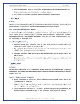 Pediatric ICU (PICU) Excellence Manual Dr J L Meena
Pediatric ICU (PICU) Excellence Manual – Dr J L Meena | Page 25
● Sepsis bundle initiation: within the institutionally defined time-sensitive window for suspected cases.
● Response to critical alarms and deterioration: immediate, no delay.
● Status asthmaticus/epilepticus treatment: initiated immediately upon recognition.
3. ACCURACY
Definition
Calculating every medication dose, applying every age-appropriate assessment tool, and documenting every
clinical detail with the precision this developmentally varied patient population demands.
Why Accuracy Is Non-Negotiable in the PICU
A medication dosing error calculated against an outdated or incorrect weight can be catastrophic, particularly
for the smallest patients in the unit. Accuracy in the PICU, sustained across every calculation and every age-
appropriate assessment, is what separates safe pediatric critical care from one of medicine's genuinely high-
risk environments for preventable harm.
Areas Requiring PICU Accuracy
● Medication Dosing: Every calculation must be exact, based on current verified weight, and
independently double-checked for high-alert drugs.
● Age-Appropriate Assessment: Every pain, sedation, and early warning assessment must use tools
validated for the specific patient's developmental stage.
● Equipment Sizing: Every airway, vascular access, and monitoring device must be correctly sized for the
specific patient.
● Documentation: Every PICU record must accurately and completely reflect precise weights, doses, and
clinical parameters.
4. COMPASSION
Definition
Recognizing that every child in the PICU, regardless of age, and every family accompanying them, is navigating
profound fear, and that genuine, developmentally aware compassion is itself a core component of excellent
pediatric critical care.
How the PICU Demonstrates Compassion
● Provide Developmentally Appropriate Comfort: Age-appropriate reassurance, comfort objects, and
child life support for every child.
● Support Families Through Extended Uncertainty: Provide honest, proactive updates throughout what
may be a lengthy or uncertain hospital stay.
● Deliver Difficult News with Profound Care: Serious diagnosis or prognosis disclosure deserves the
deepest compassion healthcare can offer, for both parents and, where appropriate, the child.
 
