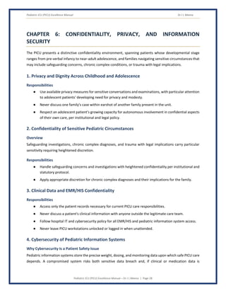Pediatric ICU (PICU) Excellence Manual Dr J L Meena
Pediatric ICU (PICU) Excellence Manual – Dr J L Meena | Page 28
CHAPTER 6: CONFIDENTIALITY, PRIVACY, AND INFORMATION
SECURITY
The PICU presents a distinctive confidentiality environment, spanning patients whose developmental stage
ranges from pre-verbal infancy to near-adult adolescence, and families navigating sensitive circumstances that
may include safeguarding concerns, chronic complex conditions, or trauma with legal implications.
1. Privacy and Dignity Across Childhood and Adolescence
Responsibilities
● Use available privacy measures for sensitive conversations and examinations, with particular attention
to adolescent patients' developing need for privacy and modesty.
● Never discuss one family's case within earshot of another family present in the unit.
● Respect an adolescent patient's growing capacity for autonomous involvement in confidential aspects
of their own care, per institutional and legal policy.
2. Confidentiality of Sensitive Pediatric Circumstances
Overview
Safeguarding investigations, chronic complex diagnoses, and trauma with legal implications carry particular
sensitivity requiring heightened discretion.
Responsibilities
● Handle safeguarding concerns and investigations with heightened confidentiality per institutional and
statutory protocol.
● Apply appropriate discretion for chronic complex diagnoses and their implications for the family.
3. Clinical Data and EMR/HIS Confidentiality
Responsibilities
● Access only the patient records necessary for current PICU care responsibilities.
● Never discuss a patient's clinical information with anyone outside the legitimate care team.
● Follow hospital IT and cybersecurity policy for all EMR/HIS and pediatric information system access.
● Never leave PICU workstations unlocked or logged in when unattended.
4. Cybersecurity of Pediatric Information Systems
Why Cybersecurity Is a Patient Safety Issue
Pediatric information systems store the precise weight, dosing, and monitoring data upon which safe PICU care
depends. A compromised system risks both sensitive data breach and, if clinical or medication data is
 