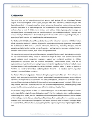 Pediatric ICU (PICU) Excellence Manual Dr J L Meena
Pediatric ICU (PICU) Excellence Manual – Dr J L Meena | Page 3
FOREWORD
There is no other unit in a hospital that must hold, within a single working shift, the physiology of a three-
kilogram infant recovering from cardiac surgery, a six-year-old in status asthmaticus, and a sixteen-year-old in
diabetic ketoacidosis — three patients whose weight, whose drug doses, whose equipment sizes, and whose
emotional needs differ by an order of magnitude, and all of whom the team must know, precisely and without
confusion, how to treat. A child is never simply a small adult; a child's physiology, pharmacology, and
psychology change continuously across the span of childhood, and the Pediatric Intensive Care Unit exists
because critically ill children need a discipline built specifically around this continuously shifting reality, not an
adaptation of adult intensive care scaled down by rough approximation.
The “Pediatric ICU (PICU) Excellence Manual: Global Standards for Critical Care Excellence in Children, Patient
Safety, and Quality Healthcare” has been developed to provide a comprehensive professional framework for
the multidisciplinary PICU team — pediatric intensivists, PICU nurses, respiratory therapists, child life
specialists, and allied pediatric critical care professionals — working together to protect critically ill children
across the entire span of childhood, from infancy through adolescence.
This manual brings together internationally recognized principles of pediatric early warning systems, weight-
and age-based medication safety across an extraordinary range of patient sizes, pediatric advanced life
support, pediatric sepsis recognition, respiratory support and mechanical ventilation in children,
developmentally appropriate pain and sedation management, family-centered rounds, child life and
psychosocial support, and continuous quality improvement specific to pediatric critical care. It is built around
globally accepted accreditation frameworks — WHO child health guidelines, NABH, JCI, American Academy of
Pediatrics and Society of Critical Care Medicine pediatric standards — to provide a rigorous, regulation-
compliant framework for PICU excellence.
The chapters of this manual guide the PICU team through every dimension of the role — from admission and
pediatric early warning score monitoring, through respiratory and haemodynamic support, sepsis and status
asthmaticus management, to developmental and family-centered care, safe transition back to the ward or
home, and the professional conduct that defines excellence across every category of critically ill child: the post-
surgical infant, the trauma adolescent, the child with a chronic complex condition, and every young patient
whose critical illness interrupts, but must never define, the childhood ahead of them.
The PICU is not simply a smaller adult ICU — it is a distinct discipline built on the understanding that children's
bodies respond differently to illness and injury than adults', that their medication doses must be recalculated
for every kilogram of growth, and that their emotional and developmental needs remain as clinically relevant
as their vital signs, even in the most critical hours of their illness. Their work is defined by a precision and range
unlike any other unit in the hospital: a single shift may require calculating doses for patients differing in weight
by a factor of thirty, while simultaneously supporting families experiencing the most frightening days of their
lives.
 