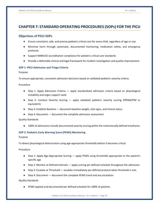 Pediatric ICU (PICU) Excellence Manual Dr J L Meena
Pediatric ICU (PICU) Excellence Manual – Dr J L Meena | Page 30
CHAPTER 7: STANDARD OPERATING PROCEDURES (SOPs) FOR THE PICU
Objectives of PICU SOPs
● Ensure consistent, safe, and precise pediatric critical care for every child, regardless of age or size.
● Minimize harm through systematic, documented monitoring, medication safety, and emergency
protocols.
● Support NABH/JCI accreditation compliance for pediatric critical care standards.
● Provide a defensible clinical and legal framework for incident investigation and quality improvement.
SOP 1: PICU Admission and Triage Criteria
Purpose
To ensure appropriate, consistent admission decisions based on validated pediatric severity criteria.
Procedure
● Step 1: Apply Admission Criteria — apply standardized admission criteria based on physiological
instability and organ support need.
● Step 2: Conduct Severity Scoring — apply validated pediatric severity scoring (PRISM/PIM or
equivalent).
● Step 3: Establish Baseline — document baseline weight, vital signs, and clinical status.
● Step 4: Document — document the complete admission assessment.
Quality Standards
● 100% of admissions include documented severity scoring within the institutionally defined timeframe.
SOP 2: Pediatric Early Warning Score (PEWS) Monitoring
Purpose
To detect physiological deterioration using age-appropriate thresholds before it becomes critical.
Procedure
● Step 1: Apply Age-Appropriate Scoring — apply PEWS using thresholds appropriate to the patient's
specific age.
● Step 2: Monitor at Defined Intervals — apply scoring per defined schedule throughout the admission.
● Step 3: Escalate at Threshold — escalate immediately per defined protocol when threshold is met.
● Step 4: Document — document the complete PEWS trend and any escalation.
Quality Standards
● PEWS applied and documented per defined schedule for 100% of patients.
 