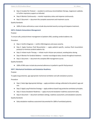 Pediatric ICU (PICU) Excellence Manual Dr J L Meena
Pediatric ICU (PICU) Excellence Manual – Dr J L Meena | Page 32
● Step 3: Escalate Per Protocol — escalate to continuous bronchodilator therapy, magnesium sulphate,
or further respiratory support as indicated.
● Step 4: Monitor Continuously — monitor respiratory status and response continuously.
● Step 5: Document — document the complete assessment and treatment course.
Quality Standards
● 100% of status asthmaticus cases include documented severity scoring and stepwise treatment.
SOP 6: Diabetic Ketoacidosis Management
Purpose
To ensure safe, protocol-driven management of pediatric DKA, avoiding cerebral oedema risk.
Procedure
● Step 1: Confirm Diagnosis — confirm DKA diagnosis and assess severity.
● Step 2: Apply Cautious Fluid Resuscitation — apply pediatric-specific, cautious fluid resuscitation
protocol to minimize cerebral oedema risk.
● Step 3: Initiate Insulin Therapy — initiate insulin infusion per protocol, avoiding bolus dosing.
● Step 4: Monitor for Cerebral Oedema — monitor neurological status closely throughout treatment.
● Step 5: Document — document the complete DKA management course.
Quality Standards
● 100% of DKA cases include documented adherence to pediatric-specific fluid protocol.
SOP 7: Mechanical Ventilation and Extubation Readiness
Purpose
To apply lung-protective, age-appropriate mechanical ventilation and safe extubation practice.
Procedure
● Step 1: Select Age-Appropriate Settings — apply ventilation settings calibrated to the patient's age and
size.
● Step 2: Apply Lung-Protective Strategy — apply evidence-based lung-protective ventilation principles.
● Step 3: Assess Extubation Readiness — apply structured extubation readiness assessment daily.
● Step 4: Document — document ventilator settings, readiness assessment, and extubation outcome.
Quality Standards
● Daily extubation readiness assessment documented for 100% of ventilated patients.
 