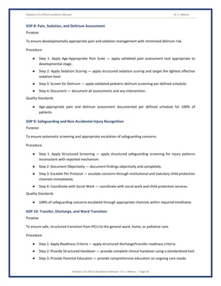 Pediatric ICU (PICU) Excellence Manual Dr J L Meena
Pediatric ICU (PICU) Excellence Manual – Dr J L Meena | Page 33
SOP 8: Pain, Sedation, and Delirium Assessment
Purpose
To ensure developmentally appropriate pain and sedation management with minimized delirium risk.
Procedure
● Step 1: Apply Age-Appropriate Pain Scale — apply validated pain assessment tool appropriate to
developmental stage.
● Step 2: Apply Sedation Scoring — apply structured sedation scoring and target the lightest effective
sedation level.
● Step 3: Screen for Delirium — apply validated pediatric delirium screening per defined schedule.
● Step 4: Document — document all assessments and any intervention.
Quality Standards
● Age-appropriate pain and delirium assessment documented per defined schedule for 100% of
patients.
SOP 9: Safeguarding and Non-Accidental Injury Recognition
Purpose
To ensure systematic screening and appropriate escalation of safeguarding concerns.
Procedure
● Step 1: Apply Structured Screening — apply structured safeguarding screening for injury patterns
inconsistent with reported mechanism.
● Step 2: Document Objectively — document findings objectively and completely.
● Step 3: Escalate Per Protocol — escalate concerns through institutional and statutory child protection
channels immediately.
● Step 4: Coordinate with Social Work — coordinate with social work and child protection services.
Quality Standards
● 100% of safeguarding concerns escalated through appropriate channels within required timeframe.
SOP 10: Transfer, Discharge, and Ward Transition
Purpose
To ensure safe, structured transition from PICU to the general ward, home, or palliative care.
Procedure
● Step 1: Apply Readiness Criteria — apply structured discharge/transfer readiness criteria.
● Step 2: Provide Structured Handover — provide complete clinical handover using a standardized tool.
● Step 3: Provide Parental Education — provide comprehensive education on ongoing care needs.
 