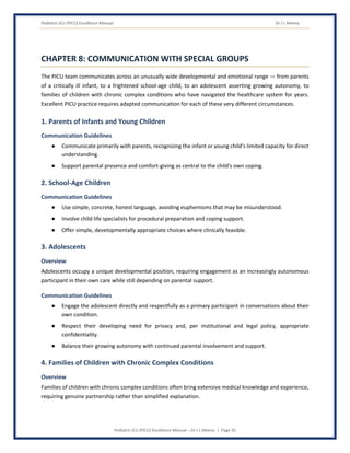 Pediatric ICU (PICU) Excellence Manual Dr J L Meena
Pediatric ICU (PICU) Excellence Manual – Dr J L Meena | Page 35
CHAPTER 8: COMMUNICATION WITH SPECIAL GROUPS
The PICU team communicates across an unusually wide developmental and emotional range — from parents
of a critically ill infant, to a frightened school-age child, to an adolescent asserting growing autonomy, to
families of children with chronic complex conditions who have navigated the healthcare system for years.
Excellent PICU practice requires adapted communication for each of these very different circumstances.
1. Parents of Infants and Young Children
Communication Guidelines
● Communicate primarily with parents, recognizing the infant or young child's limited capacity for direct
understanding.
● Support parental presence and comfort-giving as central to the child's own coping.
2. School-Age Children
Communication Guidelines
● Use simple, concrete, honest language, avoiding euphemisms that may be misunderstood.
● Involve child life specialists for procedural preparation and coping support.
● Offer simple, developmentally appropriate choices where clinically feasible.
3. Adolescents
Overview
Adolescents occupy a unique developmental position, requiring engagement as an increasingly autonomous
participant in their own care while still depending on parental support.
Communication Guidelines
● Engage the adolescent directly and respectfully as a primary participant in conversations about their
own condition.
● Respect their developing need for privacy and, per institutional and legal policy, appropriate
confidentiality.
● Balance their growing autonomy with continued parental involvement and support.
4. Families of Children with Chronic Complex Conditions
Overview
Families of children with chronic complex conditions often bring extensive medical knowledge and experience,
requiring genuine partnership rather than simplified explanation.
 