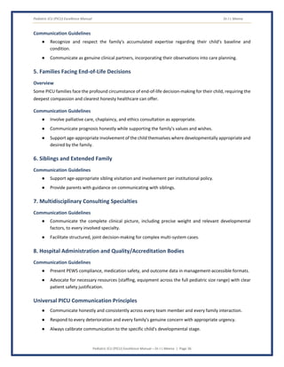 Pediatric ICU (PICU) Excellence Manual Dr J L Meena
Pediatric ICU (PICU) Excellence Manual – Dr J L Meena | Page 36
Communication Guidelines
● Recognize and respect the family's accumulated expertise regarding their child's baseline and
condition.
● Communicate as genuine clinical partners, incorporating their observations into care planning.
5. Families Facing End-of-Life Decisions
Overview
Some PICU families face the profound circumstance of end-of-life decision-making for their child, requiring the
deepest compassion and clearest honesty healthcare can offer.
Communication Guidelines
● Involve palliative care, chaplaincy, and ethics consultation as appropriate.
● Communicate prognosis honestly while supporting the family's values and wishes.
● Support age-appropriate involvement of the child themselves where developmentally appropriate and
desired by the family.
6. Siblings and Extended Family
Communication Guidelines
● Support age-appropriate sibling visitation and involvement per institutional policy.
● Provide parents with guidance on communicating with siblings.
7. Multidisciplinary Consulting Specialties
Communication Guidelines
● Communicate the complete clinical picture, including precise weight and relevant developmental
factors, to every involved specialty.
● Facilitate structured, joint decision-making for complex multi-system cases.
8. Hospital Administration and Quality/Accreditation Bodies
Communication Guidelines
● Present PEWS compliance, medication safety, and outcome data in management-accessible formats.
● Advocate for necessary resources (staffing, equipment across the full pediatric size range) with clear
patient safety justification.
Universal PICU Communication Principles
● Communicate honestly and consistently across every team member and every family interaction.
● Respond to every deterioration and every family's genuine concern with appropriate urgency.
● Always calibrate communication to the specific child's developmental stage.
 