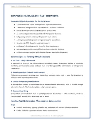 Pediatric ICU (PICU) Excellence Manual Dr J L Meena
Pediatric ICU (PICU) Excellence Manual – Dr J L Meena | Page 38
CHAPTER 9: HANDLING DIFFICULT SITUATIONS
Common Difficult Situations for the PICU Team
● A child deteriorates rapidly after a period of apparent compensation.
● A medication dosing calculation is questioned or a near-miss is identified.
● Parents decline a recommended intervention for their child.
● An adolescent patient's wishes conflict with their parents' decisions.
● Safeguarding concerns arise regarding a child's injury pattern.
● A family requests to be present during an emergency resuscitation.
● Genuine end-of-life discussion becomes necessary.
● A colleague's clinical judgment or fitness for duty raises concern.
● Bed capacity constraints require difficult admission or transfer decisions.
● A chronic complex condition family disputes the care team's clinical judgment.
Core Principles for Handling Difficult Situations
1. The Child's Safety Is Paramount
In every difficult situation, the child's immediate physiological safety drives every decision — systematic
monitoring and medication safety protocols must never be bypassed for administrative or interpersonal
convenience.
2. Apply Standardized Protocols Under Pressure
Pediatric emergencies are precisely when standardized protocols matter most — resist the temptation to
improvise when a proven protocol exists.
3. Escalate Immediately and Persistently
A genuine safety concern is not resolved until it reaches someone who can act on it — escalate through
alternative channels if the first attempt does not produce a response.
4. Document Everything
Every difficult clinical situation must be contemporaneously documented — what was found, what was
communicated, what decisions were made, and by whom.
Handling Rapid Deterioration After Apparent Compensation
Steps
● Respond immediately, applying systematic ABC assessment and pediatric-specific stabilization.
● Call for additional support and mobilize the full response team.
 