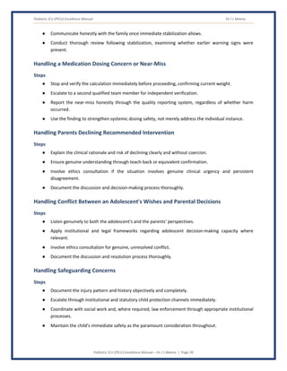 Pediatric ICU (PICU) Excellence Manual Dr J L Meena
Pediatric ICU (PICU) Excellence Manual – Dr J L Meena | Page 39
● Communicate honestly with the family once immediate stabilization allows.
● Conduct thorough review following stabilization, examining whether earlier warning signs were
present.
Handling a Medication Dosing Concern or Near-Miss
Steps
● Stop and verify the calculation immediately before proceeding, confirming current weight.
● Escalate to a second qualified team member for independent verification.
● Report the near-miss honestly through the quality reporting system, regardless of whether harm
occurred.
● Use the finding to strengthen systemic dosing safety, not merely address the individual instance.
Handling Parents Declining Recommended Intervention
Steps
● Explain the clinical rationale and risk of declining clearly and without coercion.
● Ensure genuine understanding through teach-back or equivalent confirmation.
● Involve ethics consultation if the situation involves genuine clinical urgency and persistent
disagreement.
● Document the discussion and decision-making process thoroughly.
Handling Conflict Between an Adolescent's Wishes and Parental Decisions
Steps
● Listen genuinely to both the adolescent's and the parents' perspectives.
● Apply institutional and legal frameworks regarding adolescent decision-making capacity where
relevant.
● Involve ethics consultation for genuine, unresolved conflict.
● Document the discussion and resolution process thoroughly.
Handling Safeguarding Concerns
Steps
● Document the injury pattern and history objectively and completely.
● Escalate through institutional and statutory child protection channels immediately.
● Coordinate with social work and, where required, law enforcement through appropriate institutional
processes.
● Maintain the child's immediate safety as the paramount consideration throughout.
 