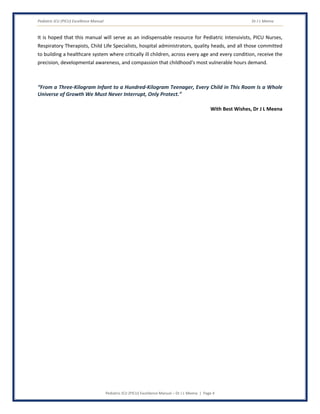 Pediatric ICU (PICU) Excellence Manual Dr J L Meena
Pediatric ICU (PICU) Excellence Manual – Dr J L Meena | Page 4
It is hoped that this manual will serve as an indispensable resource for Pediatric Intensivists, PICU Nurses,
Respiratory Therapists, Child Life Specialists, hospital administrators, quality heads, and all those committed
to building a healthcare system where critically ill children, across every age and every condition, receive the
precision, developmental awareness, and compassion that childhood's most vulnerable hours demand.
“From a Three-Kilogram Infant to a Hundred-Kilogram Teenager, Every Child in This Room Is a Whole
Universe of Growth We Must Never Interrupt, Only Protect.”
With Best Wishes, Dr J L Meena
 