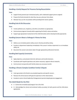 Pediatric ICU (PICU) Excellence Manual Dr J L Meena
Pediatric ICU (PICU) Excellence Manual – Dr J L Meena | Page 40
Handling a Family Request for Presence During Resuscitation
Steps
● Support family presence per institutional policy, with a dedicated support person assigned.
● Prepare the family honestly for what they may see, wherever time allows.
● Maintain focus on the resuscitation while providing brief, honest updates.
Handling End-of-Life Discussion
Steps
● Involve palliative care, chaplaincy, and ethics consultation as appropriate.
● Communicate prognosis honestly while supporting the family's values and wishes.
● Support age-appropriate involvement of the child themselves where developmentally appropriate.
Handling Concern About a Colleague's Fitness for Duty
Steps
● Address any immediate patient safety concern directly and without delay.
● Escalate to department leadership immediately if the concern involves impairment or an immediate
safety risk.
● Document the concern and actions taken through appropriate professional channels.
Handling Bed Capacity Constraints
Steps
● Apply objective, acuity-based criteria for admission and transfer decisions.
● Coordinate with hospital operations and, where necessary, regional referral networks.
● Communicate transparently with families about any necessary transfer.
Handling a Chronic Complex Condition Family's Dispute
Steps
● Listen genuinely to the family's accumulated expertise and specific concern.
● Reassess the clinical picture with genuine openness to their observations.
● Escalate to senior clinical leadership if disagreement persists despite genuine engagement.
The CALM Model for the PICU
● C – Control the immediate physiological risk to the child.
● A – Acknowledge the clinical and emotional reality accurately, for both parents and the child where
appropriate.
 