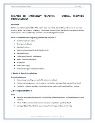 Pediatric ICU (PICU) Excellence Manual Dr J L Meena
Pediatric ICU (PICU) Excellence Manual – Dr J L Meena | Page 42
CHAPTER 10: EMERGENCY RESPONSE — CRITICAL PEDIATRIC
PRESENTATIONS
Overview
Certain presentations demand the PICU team's most immediate, standardized, and rehearsed response —
scenarios where the difference between a coordinated, protocol-driven, age-appropriate response and an
improvised one is measured directly in a child's survival and long-term outcome.
Critical Presentations Requiring Immediate Response
● Pediatric respiratory failure.
● Decompensated shock.
● Status asthmaticus.
● Diabetic ketoacidosis with cerebral oedema risk.
● Status epilepticus.
● Cardiac arrest/pediatric resuscitation.
● Severe traumatic brain injury.
● Anaphylaxis.
● Acute severe sepsis.
● Post-cardiac surgery haemodynamic crisis.
1. Pediatric Respiratory Failure
Immediate Response
● Assess airway, breathing, and work of breathing immediately.
● Escalate respiratory support (non-invasive to invasive) per severity and age-appropriate protocol.
● Prepare for intubation with age- and size-appropriate equipment if respiratory failure persists.
2. Decompensated Shock
Steps
● Recognize decompensation promptly, remembering children compensate longer before deteriorating
suddenly.
● Initiate fluid resuscitation and vasopressor support per pediatric-specific protocol.
● Identify and treat the underlying cause (sepsis, haemorrhage, cardiac) concurrently.
 
