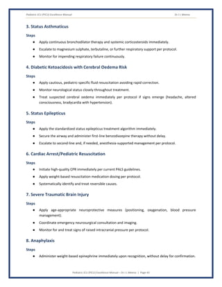 Pediatric ICU (PICU) Excellence Manual Dr J L Meena
Pediatric ICU (PICU) Excellence Manual – Dr J L Meena | Page 43
3. Status Asthmaticus
Steps
● Apply continuous bronchodilator therapy and systemic corticosteroids immediately.
● Escalate to magnesium sulphate, terbutaline, or further respiratory support per protocol.
● Monitor for impending respiratory failure continuously.
4. Diabetic Ketoacidosis with Cerebral Oedema Risk
Steps
● Apply cautious, pediatric-specific fluid resuscitation avoiding rapid correction.
● Monitor neurological status closely throughout treatment.
● Treat suspected cerebral oedema immediately per protocol if signs emerge (headache, altered
consciousness, bradycardia with hypertension).
5. Status Epilepticus
Steps
● Apply the standardized status epilepticus treatment algorithm immediately.
● Secure the airway and administer first-line benzodiazepine therapy without delay.
● Escalate to second-line and, if needed, anesthesia-supported management per protocol.
6. Cardiac Arrest/Pediatric Resuscitation
Steps
● Initiate high-quality CPR immediately per current PALS guidelines.
● Apply weight-based resuscitation medication dosing per protocol.
● Systematically identify and treat reversible causes.
7. Severe Traumatic Brain Injury
Steps
● Apply age-appropriate neuroprotective measures (positioning, oxygenation, blood pressure
management).
● Coordinate emergency neurosurgical consultation and imaging.
● Monitor for and treat signs of raised intracranial pressure per protocol.
8. Anaphylaxis
Steps
● Administer weight-based epinephrine immediately upon recognition, without delay for confirmation.
 