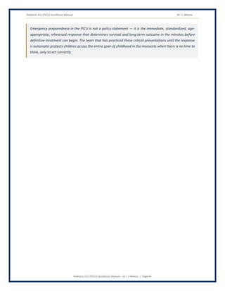 Pediatric ICU (PICU) Excellence Manual Dr J L Meena
Pediatric ICU (PICU) Excellence Manual – Dr J L Meena | Page 45
Emergency preparedness in the PICU is not a policy statement — it is the immediate, standardized, age-
appropriate, rehearsed response that determines survival and long-term outcome in the minutes before
definitive treatment can begin. The team that has practiced these critical presentations until the response
is automatic protects children across the entire span of childhood in the moments when there is no time to
think, only to act correctly.
 