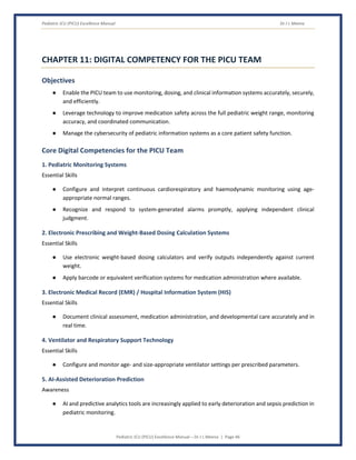 Pediatric ICU (PICU) Excellence Manual Dr J L Meena
Pediatric ICU (PICU) Excellence Manual – Dr J L Meena | Page 46
CHAPTER 11: DIGITAL COMPETENCY FOR THE PICU TEAM
Objectives
● Enable the PICU team to use monitoring, dosing, and clinical information systems accurately, securely,
and efficiently.
● Leverage technology to improve medication safety across the full pediatric weight range, monitoring
accuracy, and coordinated communication.
● Manage the cybersecurity of pediatric information systems as a core patient safety function.
Core Digital Competencies for the PICU Team
1. Pediatric Monitoring Systems
Essential Skills
● Configure and interpret continuous cardiorespiratory and haemodynamic monitoring using age-
appropriate normal ranges.
● Recognize and respond to system-generated alarms promptly, applying independent clinical
judgment.
2. Electronic Prescribing and Weight-Based Dosing Calculation Systems
Essential Skills
● Use electronic weight-based dosing calculators and verify outputs independently against current
weight.
● Apply barcode or equivalent verification systems for medication administration where available.
3. Electronic Medical Record (EMR) / Hospital Information System (HIS)
Essential Skills
● Document clinical assessment, medication administration, and developmental care accurately and in
real time.
4. Ventilator and Respiratory Support Technology
Essential Skills
● Configure and monitor age- and size-appropriate ventilator settings per prescribed parameters.
5. AI-Assisted Deterioration Prediction
Awareness
● AI and predictive analytics tools are increasingly applied to early deterioration and sepsis prediction in
pediatric monitoring.
 