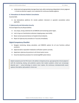Pediatric ICU (PICU) Excellence Manual Dr J L Meena
Pediatric ICU (PICU) Excellence Manual – Dr J L Meena | Page 47
● Understand and appropriately leverage these tools while maintaining independent clinical judgment
— AI tools are decision-support, not a substitute for continuous bedside vigilance.
6. Telemedicine for Remote Pediatric Consultation
Essential Skills
● Use telemedicine platforms for remote pediatric intensivist or specialist consultation where
applicable.
7. Cybersecurity and Information Security
Personal Digital Security Responsibilities
● Use unique, strong credentials for all EMR/HIS and monitoring system logins.
● Lock or log out of workstations whenever stepping away, even briefly.
● Never connect personal devices to hospital clinical networks.
● Report all cybersecurity anomalies to IT security immediately.
Digital Competency Checklist
● Navigate monitoring, dosing calculation, and EMR/HIS systems for all core functions without
assistance.
● Apply barcode or equivalent medication verification systems correctly.
● Apply basic cybersecurity practices to all clinical system access.
● Know the downtime procedure for monitoring/EMR system failure.
Digital competency for the PICU team is the ability to integrate precise, age-appropriate clinical judgment
with the monitoring, dosing, and predictive systems that modern pediatric critical care increasingly
depends upon — using technology to extend, never replace, the continuous, developmentally aware
vigilance that defines safe pediatric critical care.
 