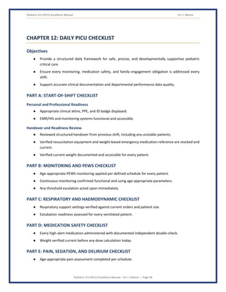 Pediatric ICU (PICU) Excellence Manual Dr J L Meena
Pediatric ICU (PICU) Excellence Manual – Dr J L Meena | Page 48
CHAPTER 12: DAILY PICU CHECKLIST
Objectives
● Provide a structured daily framework for safe, precise, and developmentally supportive pediatric
critical care.
● Ensure every monitoring, medication safety, and family engagement obligation is addressed every
shift.
● Support accurate clinical documentation and departmental performance data quality.
PART A: START-OF-SHIFT CHECKLIST
Personal and Professional Readiness
● Appropriate clinical attire, PPE, and ID badge displayed.
● EMR/HIS and monitoring systems functional and accessible.
Handover and Readiness Review
● Reviewed structured handover from previous shift, including any unstable patients.
● Verified resuscitation equipment and weight-based emergency medication reference are stocked and
current.
● Verified current weight documented and accessible for every patient.
PART B: MONITORING AND PEWS CHECKLIST
● Age-appropriate PEWS monitoring applied per defined schedule for every patient.
● Continuous monitoring confirmed functional and using age-appropriate parameters.
● Any threshold escalation acted upon immediately.
PART C: RESPIRATORY AND HAEMODYNAMIC CHECKLIST
● Respiratory support settings verified against current orders and patient size.
● Extubation readiness assessed for every ventilated patient.
PART D: MEDICATION SAFETY CHECKLIST
● Every high-alert medication administered with documented independent double-check.
● Weight verified current before any dose calculation today.
PART E: PAIN, SEDATION, AND DELIRIUM CHECKLIST
● Age-appropriate pain assessment completed per schedule.
 