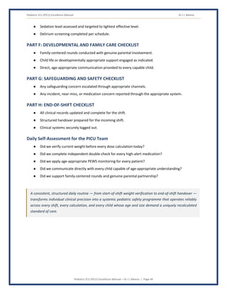 Pediatric ICU (PICU) Excellence Manual Dr J L Meena
Pediatric ICU (PICU) Excellence Manual – Dr J L Meena | Page 49
● Sedation level assessed and targeted to lightest effective level.
● Delirium screening completed per schedule.
PART F: DEVELOPMENTAL AND FAMILY CARE CHECKLIST
● Family-centered rounds conducted with genuine parental involvement.
● Child life or developmentally appropriate support engaged as indicated.
● Direct, age-appropriate communication provided to every capable child.
PART G: SAFEGUARDING AND SAFETY CHECKLIST
● Any safeguarding concern escalated through appropriate channels.
● Any incident, near-miss, or medication concern reported through the appropriate system.
PART H: END-OF-SHIFT CHECKLIST
● All clinical records updated and complete for the shift.
● Structured handover prepared for the incoming shift.
● Clinical systems securely logged out.
Daily Self-Assessment for the PICU Team
● Did we verify current weight before every dose calculation today?
● Did we complete independent double-check for every high-alert medication?
● Did we apply age-appropriate PEWS monitoring for every patient?
● Did we communicate directly with every child capable of age-appropriate understanding?
● Did we support family-centered rounds and genuine parental partnership?
A consistent, structured daily routine — from start-of-shift weight verification to end-of-shift handover —
transforms individual clinical precision into a systemic pediatric safety programme that operates reliably
across every shift, every calculation, and every child whose age and size demand a uniquely recalculated
standard of care.
 