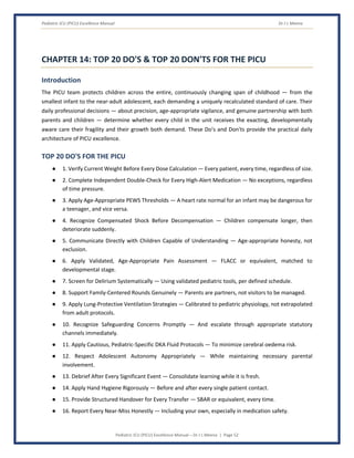 Pediatric ICU (PICU) Excellence Manual Dr J L Meena
Pediatric ICU (PICU) Excellence Manual – Dr J L Meena | Page 52
CHAPTER 14: TOP 20 DO'S & TOP 20 DON'TS FOR THE PICU
Introduction
The PICU team protects children across the entire, continuously changing span of childhood — from the
smallest infant to the near-adult adolescent, each demanding a uniquely recalculated standard of care. Their
daily professional decisions — about precision, age-appropriate vigilance, and genuine partnership with both
parents and children — determine whether every child in the unit receives the exacting, developmentally
aware care their fragility and their growth both demand. These Do's and Don'ts provide the practical daily
architecture of PICU excellence.
TOP 20 DO'S FOR THE PICU
● 1. Verify Current Weight Before Every Dose Calculation — Every patient, every time, regardless of size.
● 2. Complete Independent Double-Check for Every High-Alert Medication — No exceptions, regardless
of time pressure.
● 3. Apply Age-Appropriate PEWS Thresholds — A heart rate normal for an infant may be dangerous for
a teenager, and vice versa.
● 4. Recognize Compensated Shock Before Decompensation — Children compensate longer, then
deteriorate suddenly.
● 5. Communicate Directly with Children Capable of Understanding — Age-appropriate honesty, not
exclusion.
● 6. Apply Validated, Age-Appropriate Pain Assessment — FLACC or equivalent, matched to
developmental stage.
● 7. Screen for Delirium Systematically — Using validated pediatric tools, per defined schedule.
● 8. Support Family-Centered Rounds Genuinely — Parents are partners, not visitors to be managed.
● 9. Apply Lung-Protective Ventilation Strategies — Calibrated to pediatric physiology, not extrapolated
from adult protocols.
● 10. Recognize Safeguarding Concerns Promptly — And escalate through appropriate statutory
channels immediately.
● 11. Apply Cautious, Pediatric-Specific DKA Fluid Protocols — To minimize cerebral oedema risk.
● 12. Respect Adolescent Autonomy Appropriately — While maintaining necessary parental
involvement.
● 13. Debrief After Every Significant Event — Consolidate learning while it is fresh.
● 14. Apply Hand Hygiene Rigorously — Before and after every single patient contact.
● 15. Provide Structured Handover for Every Transfer — SBAR or equivalent, every time.
● 16. Report Every Near-Miss Honestly — Including your own, especially in medication safety.
 