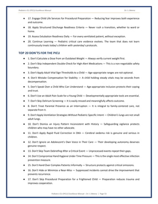 Pediatric ICU (PICU) Excellence Manual Dr J L Meena
Pediatric ICU (PICU) Excellence Manual – Dr J L Meena | Page 53
● 17. Engage Child Life Services for Procedural Preparation — Reducing fear improves both experience
and outcome.
● 18. Apply Structured Discharge Readiness Criteria — Never rush a transition, whether to ward or
home.
● 19. Assess Extubation Readiness Daily — For every ventilated patient, without exception.
● 20. Continue Learning — Pediatric critical care evidence evolves. The team that does not learn
continuously treats today's children with yesterday's protocols.
TOP 20 DON'TS FOR THE PICU
● 1. Don't Calculate a Dose from an Outdated Weight — Always verify current weight first.
● 2. Don't Skip Independent Double-Check for High-Alert Medications — This is a non-negotiable safety
boundary.
● 3. Don't Apply Adult Vital Sign Thresholds to a Child — Age-appropriate ranges are not optional.
● 4. Don't Mistake Compensation for Stability — A child holding steady vitals may be seconds from
decompensation.
● 5. Don't Speak Over a Child Who Can Understand — Age-appropriate inclusion protects their coping
and trust.
● 6. Don't Use an Adult Pain Scale for a Young Child — Developmentally appropriate tools are essential.
● 7. Don't Skip Delirium Screening — It is easily missed and meaningfully affects outcome.
● 8. Don't Treat Parental Presence as an Interruption — It is integral to family-centered care, not
separate from it.
● 9. Don't Apply Ventilation Strategies Without Pediatric-Specific Intent — Children's lungs are not small
adult lungs.
● 10. Don't Dismiss an Injury Pattern Inconsistent with History — Safeguarding vigilance protects
children who may have no other advocate.
● 11. Don't Apply Rapid Fluid Correction in DKA — Cerebral oedema risk is genuine and serious in
children.
● 12. Don't Ignore an Adolescent's Own Voice in Their Care — Their developing autonomy deserves
genuine respect.
● 13. Don't Skip Team Debriefing After a Critical Event — Unprocessed events repeat their gaps.
● 14. Don't Compromise Hand Hygiene Under Time Pressure — This is the single most effective infection
prevention measure.
● 15. Don't Hand Over Complex Patients Informally — Structure protects against critical omissions.
● 16. Don't Hide or Minimize a Near-Miss — Suppressed incidents cannot drive the improvement that
prevents recurrence.
● 17. Don't Skip Procedural Preparation for a Frightened Child — Preparation reduces trauma and
improves cooperation.
 