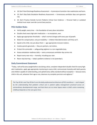Pediatric ICU (PICU) Excellence Manual Dr J L Meena
Pediatric ICU (PICU) Excellence Manual – Dr J L Meena | Page 54
● 18. Don't Rush Discharge Readiness Assessment — A premature transition risks readmission and harm.
● 19. Don't Skip Daily Extubation Readiness Assessment — Unnecessary ventilator days carry genuine
risk.
● 20. Don't Practice Outside Current Pediatric Critical Care Evidence — Personal habit or outdated
method must never override current best practice.
PICU Golden Rules
● Verify weight, every time — the foundation of every dose calculation.
● Double-check every high-alert medication — no exceptions, ever.
● Apply age-appropriate thresholds — what's normal changes with every year of growth.
● Watch for compensation, not just instability — children hide deterioration until they can't.
● Speak to the child, not just about them — age-appropriate inclusion matters.
● Involve parents genuinely — they are partners, not visitors.
● Protect the vulnerable — safeguarding vigilance is a non-negotiable duty.
● Assess extubation readiness daily — every unnecessary ventilator day carries risk.
● Report every near-miss — honestly, including your own.
● Never stop learning — today's pediatric evidence is not yesterday's.
Daily Commitment Statement
“Today, I will verify every weight before calculating a dose, complete independent double-check for every high-
alert medication, apply age-appropriate monitoring to every child, communicate honestly with both parents
and children capable of understanding, and uphold every safety standard without exception — because every
child in this unit, whatever their age or size, deserves my complete precision and vigilance.”
The Top 20 Do's and Top 20 Don'ts are the daily professional architecture of PICU excellence — each shaped
by the understanding that pediatric critical care is patient safety management practiced across an
extraordinary developmental range, and that there are no minor lapses when a child's entire remaining
childhood depends on the care given here.
 