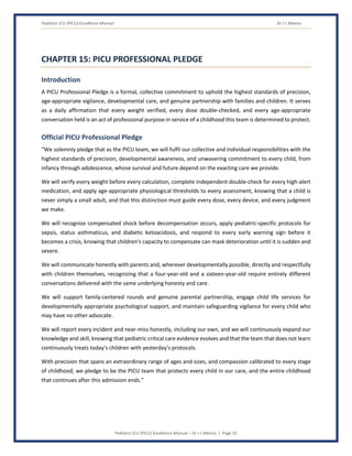 Pediatric ICU (PICU) Excellence Manual Dr J L Meena
Pediatric ICU (PICU) Excellence Manual – Dr J L Meena | Page 55
CHAPTER 15: PICU PROFESSIONAL PLEDGE
Introduction
A PICU Professional Pledge is a formal, collective commitment to uphold the highest standards of precision,
age-appropriate vigilance, developmental care, and genuine partnership with families and children. It serves
as a daily affirmation that every weight verified, every dose double-checked, and every age-appropriate
conversation held is an act of professional purpose in service of a childhood this team is determined to protect.
Official PICU Professional Pledge
“We solemnly pledge that as the PICU team, we will fulfil our collective and individual responsibilities with the
highest standards of precision, developmental awareness, and unwavering commitment to every child, from
infancy through adolescence, whose survival and future depend on the exacting care we provide.
We will verify every weight before every calculation, complete independent double-check for every high-alert
medication, and apply age-appropriate physiological thresholds to every assessment, knowing that a child is
never simply a small adult, and that this distinction must guide every dose, every device, and every judgment
we make.
We will recognize compensated shock before decompensation occurs, apply pediatric-specific protocols for
sepsis, status asthmaticus, and diabetic ketoacidosis, and respond to every early warning sign before it
becomes a crisis, knowing that children's capacity to compensate can mask deterioration until it is sudden and
severe.
We will communicate honestly with parents and, wherever developmentally possible, directly and respectfully
with children themselves, recognizing that a four-year-old and a sixteen-year-old require entirely different
conversations delivered with the same underlying honesty and care.
We will support family-centered rounds and genuine parental partnership, engage child life services for
developmentally appropriate psychological support, and maintain safeguarding vigilance for every child who
may have no other advocate.
We will report every incident and near-miss honestly, including our own, and we will continuously expand our
knowledge and skill, knowing that pediatric critical care evidence evolves and that the team that does not learn
continuously treats today's children with yesterday's protocols.
With precision that spans an extraordinary range of ages and sizes, and compassion calibrated to every stage
of childhood, we pledge to be the PICU team that protects every child in our care, and the entire childhood
that continues after this admission ends.”
 