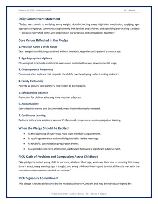 Pediatric ICU (PICU) Excellence Manual Dr J L Meena
Pediatric ICU (PICU) Excellence Manual – Dr J L Meena | Page 56
Daily Commitment Statement
“Today, we commit to verifying every weight, double-checking every high-alert medication, applying age-
appropriate vigilance, communicating honestly with families and children, and upholding every safety standard
— because every child in this unit depends on our precision and compassion, together.”
Core Values Reflected in the Pledge
1. Precision Across a Wide Range
Exact weight-based dosing sustained without deviation, regardless of a patient's unusual size.
2. Age-Appropriate Vigilance
Physiological thresholds and clinical assessment calibrated to every developmental stage.
3. Developmental Awareness
Communication and care that respects the child's own developing understanding and voice.
4. Family Partnership
Parents as genuine care partners, not visitors to be managed.
5. Safeguarding Vigilance
Protection for children who may have no other advocate.
6. Accountability
Every decision owned and documented; every incident honestly reviewed.
7. Continuous Learning
Pediatric critical care evidence evolves. Professional competence requires perpetual learning.
When the Pledge Should Be Recited
● At the beginning of every new PICU team member's appointment.
● At quality governance and morbidity/mortality review meetings.
● At NABH/JCI accreditation preparation events.
● As a periodic collective affirmation, particularly following a significant adverse event.
PICU Oath of Precision and Compassion Across Childhood
“We pledge to protect every child in our care, whatever their age, whatever their size — ensuring that every
dose is exact, every warning sign is caught, and every childhood interrupted by critical illness is met with the
precision and compassion needed to continue.”
PICU Signature Commitment
This pledge is recited collectively by the multidisciplinary PICU team and may be individually signed by:
 