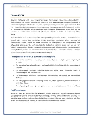 Pediatric ICU (PICU) Excellence Manual Dr J L Meena
Pediatric ICU (PICU) Excellence Manual – Dr J L Meena | Page 58
CONCLUSION
No unit in the hospital holds a wider range of physiology, pharmacology, and developmental need within a
single shift than the Pediatric Intensive Care Unit — an infant weighing three kilograms in one bed, an
adolescent weighing a hundred in the next, each requiring an entirely recalculated approach to every dose,
every threshold, and every conversation. Yet the team meets this range not with confusion, but with precision
— a discipline built specifically around the understanding that a child is never simply a small adult, and that
excellence in pediatric critical care demands a framework calibrated to childhood's continuously shifting
reality.
Throughout this manual, we have explored the full scope of PICU professional practice — from admission and
pediatric early warning score monitoring, through weight-based medication safety, respiratory and
haemodynamic support, sepsis and shock recognition, to developmental and family-centered care,
safeguarding vigilance, and the professional conduct that defines excellence across every age and every
category of pediatric critical illness. These responsibilities collectively define a discipline that demands both
exacting technical precision and genuine developmental understanding — because the patients it serves are
not merely surviving an illness, but continuing to grow through it.
The Importance of the PICU Team in Healthcare Quality
● The precision practitioner — calculating every dose exactly, across a weight range spanning thirtyfold
or more.
● The age-appropriate vigilance keeper — applying physiological thresholds calibrated to every stage of
childhood.
● The compensation recognizer — catching deterioration before a child's remarkable capacity to
compensate gives way to sudden crisis.
● The developmental protector — safeguarding not only survival but the childhood that continues after
discharge.
● The family's genuine partner — involving parents and, where appropriate, children themselves, in
every stage of care.
● The safeguarding advocate — protecting children who may have no other voice in their own defence.
Final Commitment
“As the PICU team, we commit to verifying every weight, double-checking every high-alert medication, applying
age-appropriate vigilance across every developmental stage, involving families and children genuinely, and
upholding every regulatory and ethical standard without exception — because every child in this unit, from
infancy through adolescence, depends on our precision and our compassion, together.”
 