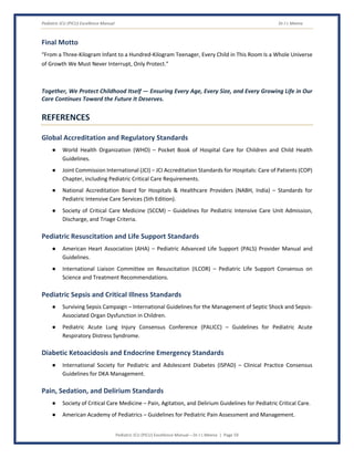 Pediatric ICU (PICU) Excellence Manual Dr J L Meena
Pediatric ICU (PICU) Excellence Manual – Dr J L Meena | Page 59
Final Motto
“From a Three-Kilogram Infant to a Hundred-Kilogram Teenager, Every Child in This Room Is a Whole Universe
of Growth We Must Never Interrupt, Only Protect.”
Together, We Protect Childhood Itself — Ensuring Every Age, Every Size, and Every Growing Life in Our
Care Continues Toward the Future It Deserves.
REFERENCES
Global Accreditation and Regulatory Standards
● World Health Organization (WHO) – Pocket Book of Hospital Care for Children and Child Health
Guidelines.
● Joint Commission International (JCI) – JCI Accreditation Standards for Hospitals: Care of Patients (COP)
Chapter, including Pediatric Critical Care Requirements.
● National Accreditation Board for Hospitals & Healthcare Providers (NABH, India) – Standards for
Pediatric Intensive Care Services (5th Edition).
● Society of Critical Care Medicine (SCCM) – Guidelines for Pediatric Intensive Care Unit Admission,
Discharge, and Triage Criteria.
Pediatric Resuscitation and Life Support Standards
● American Heart Association (AHA) – Pediatric Advanced Life Support (PALS) Provider Manual and
Guidelines.
● International Liaison Committee on Resuscitation (ILCOR) – Pediatric Life Support Consensus on
Science and Treatment Recommendations.
Pediatric Sepsis and Critical Illness Standards
● Surviving Sepsis Campaign – International Guidelines for the Management of Septic Shock and Sepsis-
Associated Organ Dysfunction in Children.
● Pediatric Acute Lung Injury Consensus Conference (PALICC) – Guidelines for Pediatric Acute
Respiratory Distress Syndrome.
Diabetic Ketoacidosis and Endocrine Emergency Standards
● International Society for Pediatric and Adolescent Diabetes (ISPAD) – Clinical Practice Consensus
Guidelines for DKA Management.
Pain, Sedation, and Delirium Standards
● Society of Critical Care Medicine – Pain, Agitation, and Delirium Guidelines for Pediatric Critical Care.
● American Academy of Pediatrics – Guidelines for Pediatric Pain Assessment and Management.
 