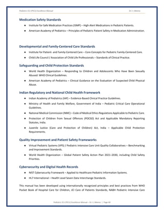 Pediatric ICU (PICU) Excellence Manual Dr J L Meena
Pediatric ICU (PICU) Excellence Manual – Dr J L Meena | Page 60
Medication Safety Standards
● Institute for Safe Medication Practices (ISMP) – High-Alert Medications in Pediatric Patients.
● American Academy of Pediatrics – Principles of Pediatric Patient Safety in Medication Administration.
Developmental and Family-Centered Care Standards
● Institute for Patient- and Family-Centered Care – Core Concepts for Pediatric Family-Centered Care.
● Child Life Council / Association of Child Life Professionals – Standards of Clinical Practice.
Safeguarding and Child Protection Standards
● World Health Organization – Responding to Children and Adolescents Who Have Been Sexually
Abused: WHO Clinical Guidelines.
● American Academy of Pediatrics – Clinical Guidance on the Evaluation of Suspected Child Physical
Abuse.
Indian Regulatory and National Child Health Framework
● Indian Academy of Pediatrics (IAP) – Evidence-Based Clinical Practice Guidelines.
● Ministry of Health and Family Welfare, Government of India – Pediatric Critical Care Operational
Guidelines.
● National Medical Commission (NMC) – Code of Medical Ethics Regulations Applicable to Pediatric Care.
● Protection of Children from Sexual Offences (POCSO) Act and Applicable Mandatory Reporting
Statutes, India.
● Juvenile Justice (Care and Protection of Children) Act, India – Applicable Child Protection
Requirements.
Quality Improvement and Patient Safety Frameworks
● Virtual Pediatric Systems (VPS) / Pediatric Intensive Care Unit Quality Collaboratives – Benchmarking
and Improvement Standards.
● World Health Organization – Global Patient Safety Action Plan 2021–2030, including Child Safety
Priorities.
Cybersecurity and Digital Health Records
● NIST Cybersecurity Framework – Applied to Healthcare Pediatric Information Systems.
● HL7 International – Health Level Seven Data Interchange Standards.
This manual has been developed using internationally recognized principles and best practices from WHO
Pocket Book of Hospital Care for Children, JCI Care of Patients Standards, NABH Pediatric Intensive Care
 