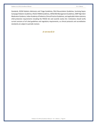 Pediatric ICU (PICU) Excellence Manual Dr J L Meena
Pediatric ICU (PICU) Excellence Manual – Dr J L Meena | Page 61
Standards, SCCM Pediatric Admission and Triage Guidelines, PALS Resuscitation Guidelines, Surviving Sepsis
Campaign Pediatric Guidelines, PALICC PARDS Guidelines, ISPAD DKA Management Guidelines, ISMP High-Alert
Medication Guidance, Indian Academy of Pediatrics Clinical Practice Guidelines, and applicable Indian statutory
child protection requirements including the POCSO Act and Juvenile Justice Act. Institutions should verify
current versions of all cited guidelines and regulatory requirements, as clinical protocols and accreditation
standards are subject to periodic revision.
ॐ जय माता द( ॐ
 