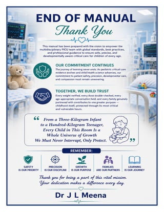 Pediatric ICU (PICU) Excellence Manual Dr J L Meena
Pediatric ICU (PICU) Excellence Manual – Dr J L Meena | Page 62
END OF MANUAL
Thank You
This manual has been prepared with the vision to empower the multidisciplinary PICU team with global
standards, best practices, and professional guidance to ensure safe, precise, and developmentally aware critical
care for children of every age.
Our Commitment Continues
The journey of learning never ends. As pediatric critical care evidence evolves and child health science
advances, our commitment to patient safety, precision, developmental care, and compassion must remain
unwavering.
Together, We Build Trust
Every weight verified, every dose double-checked, every age-appropriate conversation held, and every family
genuinely partnered with contributes to one greater purpose — childhood itself, protected through its most
critical and vulnerable hours.
“From a Three-Kilogram Infant to a Hundred-Kilogram Teenager, Every Child in This Room Is a
Whole Universe of Growth We Must Never Interrupt, Only Protect.”
REMEMBER: Safety is our priority • Precision is our discipline • Growth is our purpose • Families are our
partners • Learning is our journey
Thank you for being a part of this vital mission. Your dedication makes a difference every day.
Dr J L Meena
 