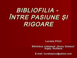 BIBLIOFILIA -
ÎNTRE PASIUNE ŞI
    RIGOARE

                 Lucreţia PICUI

      Biblioteca Judeţeană „Dinicu Golescu”
                  Argeş, România

        E-mail: lucretiapicui@yahoo.com
 