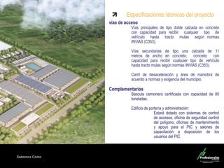 Sabemos Cómo
vías de acceso
Vías principales de tipo doble calzada en concreto
con capacidad para recibir cualquier tipo de
vehículo hasta tracto mulas según normas
INVIAS (C353).
Vías secundarias de tipo una calzada de 11
metros de ancho en concreto, concreto con
capacidad para recibir cualquier tipo de vehículo
hasta tracto mulas según normas INVIAS (C353).
Carril de desaceleración y área de maniobra de
acuerdo a normas y exigencia del municipio.
Complementarios
Bascula camionera certificada con capacidad de 80
toneladas.
Edificio de portería y administración:
Estará dotado con sistemas de control
de accesos, oficina de seguridad control
del polígono, oficinas de mantenimiento
y apoyo para el PIC y salones de
capacitación a disposición de los
usuarios del PIC.
Especificaciones técnicas del proyecto
 
