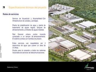 Sabemos Cómo
Redes de servicios
Servicio de Acueducto y Alcantarillado Con
infraestructura de canales y pondajes.
Planta de potabilización de agua y planta de
tratamiento de aguas negras. tanques de
almacenamiento y embalse de aguas tratadas.
Red General urbana contra incendio
conectada a un tanque de almacenamiento.
El sistema contara con bombas de presión.
Estos servicios van respaldados por 3
reservorios de agua que cubren un área de
31.9Has.
Ductos para la conexión a todos los sistemas
nacionales de servicios de telecomunicaciones.
Especificaciones técnicas del proyecto
 